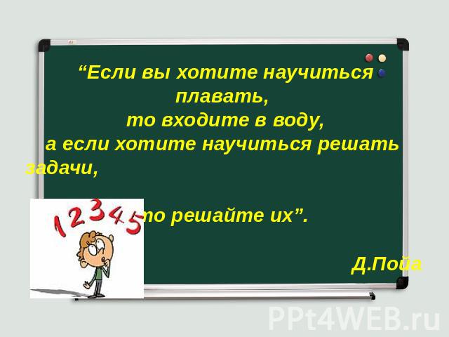 “Если вы хотите научиться плавать, то входите в воду, а если хотите научиться решать задачи, то решайте их”. Д.Пойа