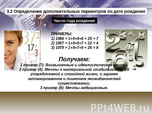 3.2 Определение дополнительных параметров по дате рождения Число года рождения ПРИМЕРЫ:1) 1996 = 1+9+9+6 = 25 = 72) 1957 = 1+9+5+7 = 22 = 43) 1979 = 1+9+7+9 = 26 = 8 Получаем:1 пример (7): Возвышенные и идеалистические мечты.2 пример (4): Мечты о ма…