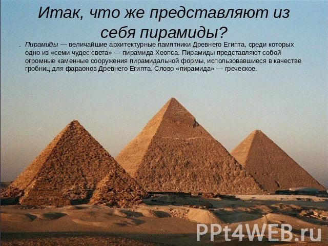 Итак, что же представляют из себя пирамиды? Пирамиды — величайшие архитектурные памятники Древнего Египта, среди которых одно из «семи чудес света» — пирамида Хеопса. Пирамиды представляют собой огромные каменные сооружения пирамидальной формы, испо…