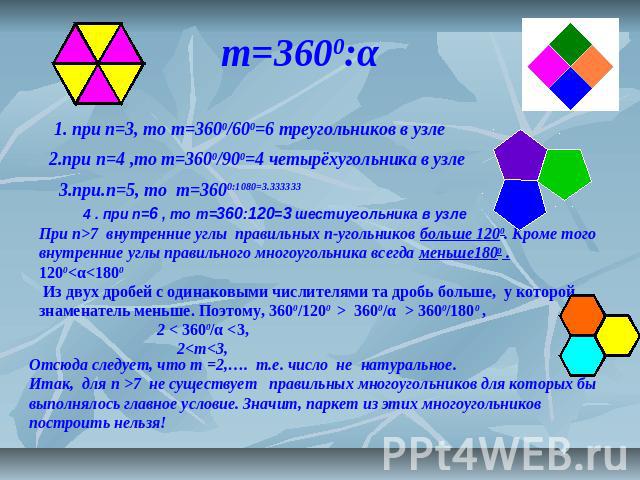 m=3600:α 2.при n=4 ,то m=3600/900=4 четырёхугольника в узле 1. при n=3, то m=3600/600=6 треугольников в узле При п>7 внутренние углы правильных п-угольников больше 1200. Кроме того внутренние углы правильного многоугольника всегда меньше1800 .1200 3…