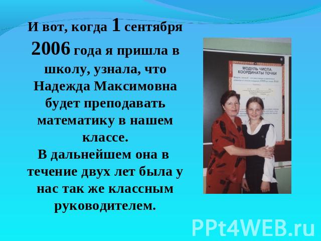 И вот, когда 1 сентября 2006 года я пришла в школу, узнала, что Надежда Максимовна будет преподавать математику в нашем классе.В дальнейшем она в течение двух лет была у нас так же классным руководителем.