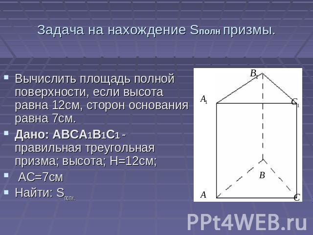 Задача на нахождение Sполн призмы. Вычислить площадь полной поверхности, если высота равна 12см, сторон основания равна 7см. Дано: ABCA1B1C1 - правильная треугольная призма; высота; Н=12см; АС=7смНайти: Sполн.