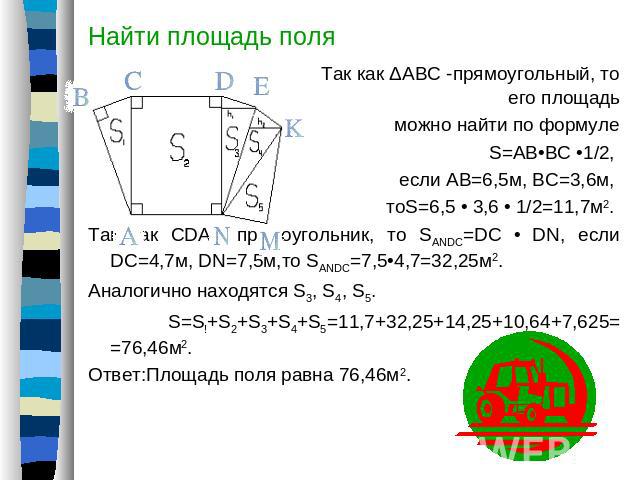 Найти площадь поля Так как ΔАВС -прямоугольный, то его площадь можно найти по формуле S=AB•BC •1/2, если АВ=6,5м, ВС=3,6м, тоS=6,5 • 3,6 • 1/2=11,7м2. Так как CDAN прямоугольник, то SANDC=DC • DN, если DC=4,7м, DN=7,5м,то SANDC=7,5•4,7=32,25м2.Анало…