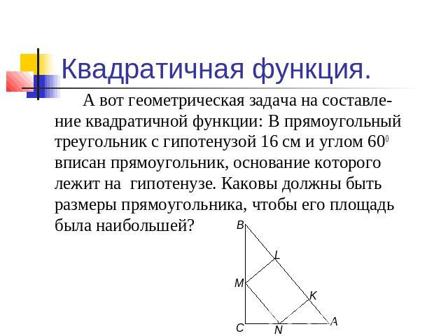 Квадратичная функция. А вот геометрическая задача на составле-ние квадратичной функции: В прямоугольный треугольник с гипотенузой 16 см и углом 600 вписан прямоугольник, основание которого лежит на гипотенузе. Каковы должны быть размеры прямоугольни…