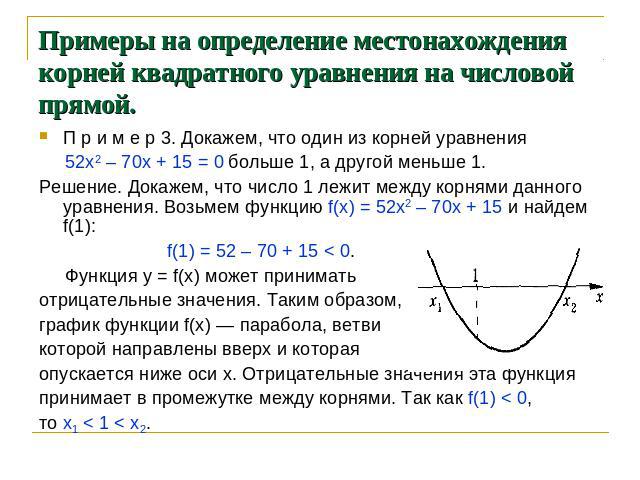Примеры на определение местонахождения корней квадратного уравнения на числовой прямой. П р и м е р 3. Докажем, что один из корней уравнения 52х2 – 70х + 15 = 0 больше 1, а другой меньше 1. Решение. Докажем, что число 1 лежит между корнями данного у…