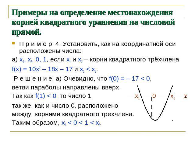 Примеры на определение местонахождения корней квадратного уравнения на числовой прямой. П р и м е р 4. Установить, как на координатной оси расположены числа: а) х1, х2, 0, 1, если х1 и х2 – корни квадратного трёхчлена f(х) = 10х2 – 18х – 17 и х1 < х…