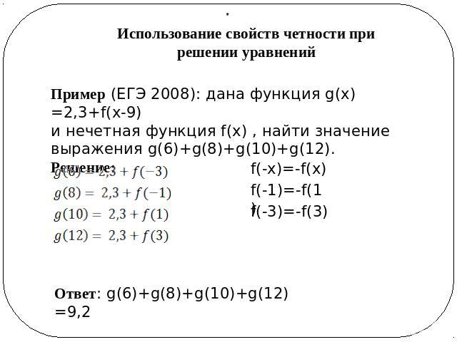Использование свойств четности при решении уравнений Пример (ЕГЭ 2008): дана функция g(x)=2,3+f(x-9)и нечетная функция f(x) , найти значение выражения g(6)+g(8)+g(10)+g(12).Решение: Ответ: g(6)+g(8)+g(10)+g(12)=9,2