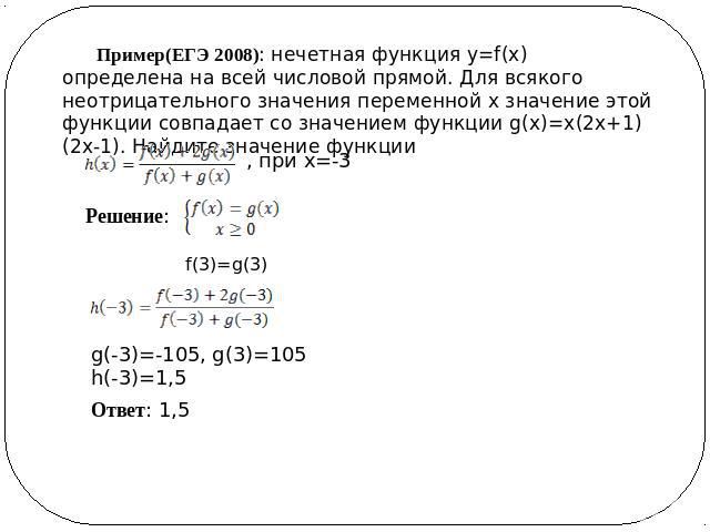 Пример(ЕГЭ 2008): нечетная функция y=f(x) определена на всей числовой прямой. Для всякого неотрицательного значения переменной x значение этой функции совпадает со значением функции g(x)=x(2x+1)(2x-1). Найдите значение функции Решение: Ответ: 1,5 g(…