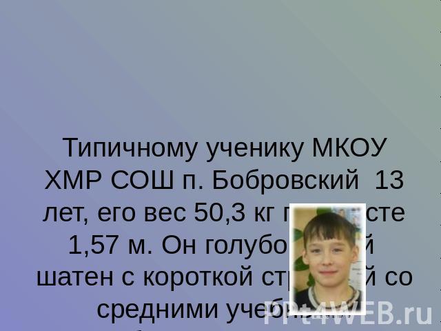 Типичному ученику МКОУ ХМР СОШ п. Бобровский 13 лет, его вес 50,3 кг при росте 1,57 м. Он голубоглазый шатен с короткой стрижкой со средними учебными способностями (троечник).