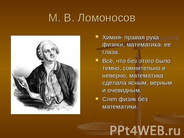 М. В. Ломоносов Химия- правая рука физики, математика- ее глаза.Всё, что без этого было темно, сомнительно и неверно, математика сделала ясным, верным и очевидным.Слеп физик без математики.