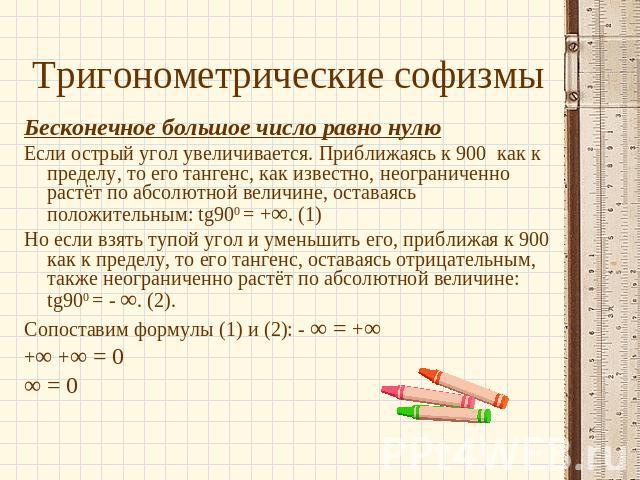 Тригонометрические софизмы Бесконечное большое число равно нулюЕсли острый угол увеличивается. Приближаясь к 900 как к пределу, то его тангенс, как известно, неограниченно растёт по абсолютной величине, оставаясь положительным: tg900 = +∞. (1)Но есл…