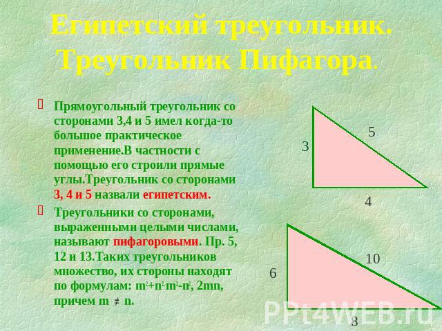 Египетский треугольник.Треугольник Пифагора. Прямоугольный треугольник со сторонами 3,4 и 5 имел когда-то большое практическое применение.В частности с помощью его строили прямые углы.Треугольник со сторонами 3, 4 и 5 назвали египетским.Треугольники…