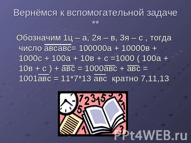 Вернёмся к вспомогательной задаче ** Обозначим 1ц – а, 2я – в, 3я – с , тогда число авсавс= 100000а + 10000в + 1000с + 100а + 10в + с =1000 ( 100а + 10в + с ) + авс = 1000авс + авс = 1001авс = 11*7*13 авс кратно 7,11,13