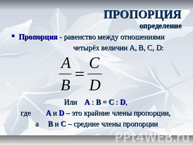 ПРОПОРЦИЯопределениеПропорция - равенство между отношениями четырёх величин А, В, С, D: Или A : B = C : D, где A и D – это крайние члены пропорции, а B и C – средние члены пропорции