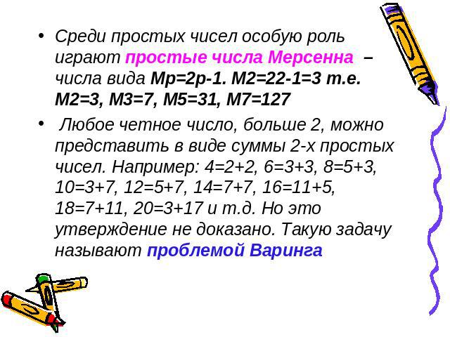 Среди простых чисел особую роль играют простые числа Мерсенна – числа вида Мр=2р-1. М2=22-1=3 т.е. М2=3, М3=7, М5=31, М7=127 Любое четное число, больше 2, можно представить в виде суммы 2-х простых чисел. Например: 4=2+2, 6=3+3, 8=5+3, 10=3+7, 12=5+…