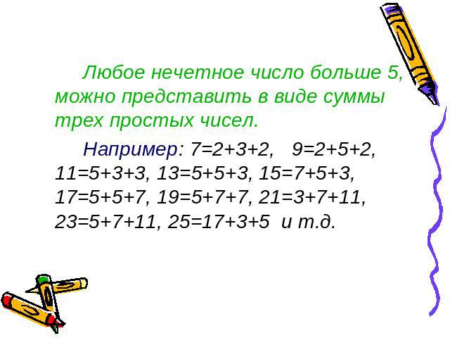 Любое нечетное число больше 5, можно представить в виде суммы трех простых чисел. Например: 7=2+3+2, 9=2+5+2, 11=5+3+3, 13=5+5+3, 15=7+5+3, 17=5+5+7, 19=5+7+7, 21=3+7+11, 23=5+7+11, 25=17+3+5 и т.д.
