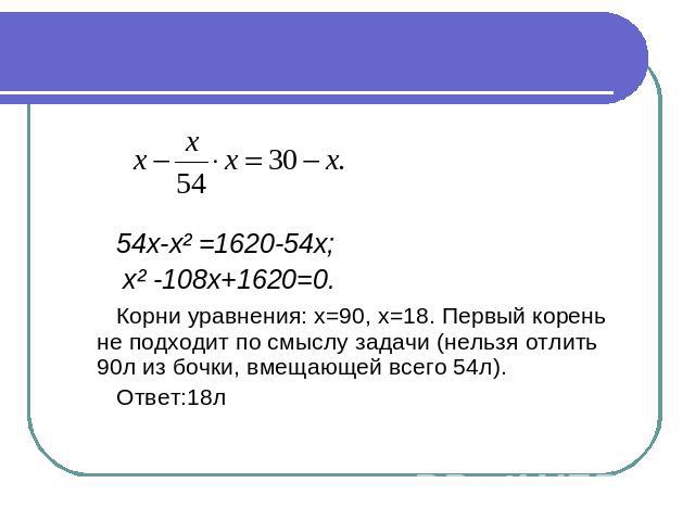 54х-х² =1620-54х; х² -108х+1620=0. Корни уравнения: х=90, х=18. Первый корень не подходит по смыслу задачи (нельзя отлить 90л из бочки, вмещающей всего 54л). Ответ:18л