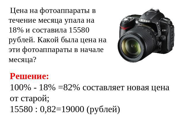 Цена на фотоаппараты в течение месяца упала на 18% и составила 15580 рублей. Какой была цена на эти фотоаппараты в начале месяца? Решение: 100% - 18% =82% составляет новая цена от старой;15580 : 0,82=19000 (рублей)