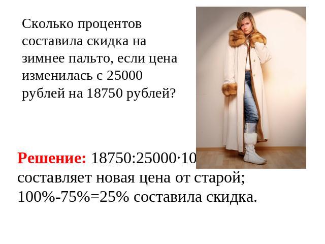 Сколько процентов составила скидка на зимнее пальто, если цена изменилась с 25000 рублей на 18750 рублей? Решение: 18750:25000·100=75(%)составляет новая цена от старой;100%-75%=25% составила скидка.