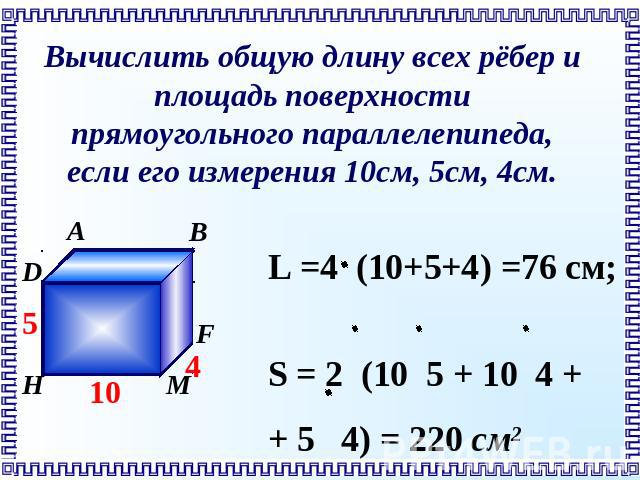 Вычислить общую длину всех рёбер и площадь поверхности прямоугольного параллелепипеда, если его измерения 10см, 5см, 4см. L =4 (10+5+4) =76 см; S = 2 (10 5 + 10 4 + + 5 4) = 220 см2