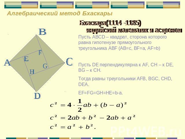 Алгебраический метод Бхаскары Бхаскара(1114 -1185) индийский математик и астроном Пусть ABCD – квадрат, сторона которого равна гипотенузе прямоугольного треугольника ABF (AB=c, BF=a, AF=b) Пусть DE перпендикулярна к AF, CH – к DE, BG – к CH. Тогда р…