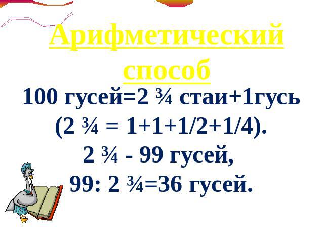Арифметический способ 100 гусей=2 ¾ стаи+1гусь(2 ¾ = 1+1+1/2+1/4).2 ¾ - 99 гусей, 99: 2 ¾=36 гусей.