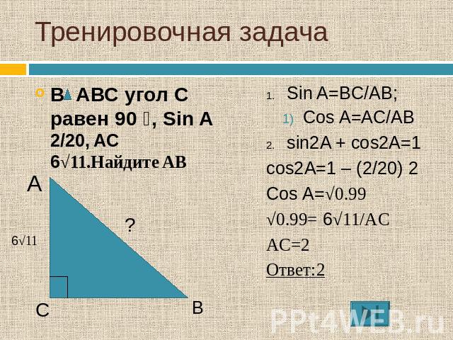 Тренировочная задача В АВС угол С равен 90 ⁰, Sin A 2/20, AC 6√11.Найдите AB Sin A=BC/AB; Cos A=AC/ABsin2A + cos2A=1cos2A=1 – (2/20) 2Cos A=√0.99√0.99= 6√11/ACAC=2Ответ:2