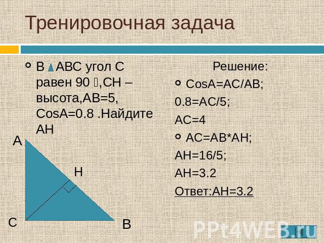 Тренировочная задача В АВС угол С равен 90 ⁰,СН – высота,АВ=5, СosA=0.8 .Найдите АН Решение:CosA=AC/AB;0.8=AC/5;AC=4AC=AB*AH;AH=16/5;AH=3.2Ответ:AH=3.2