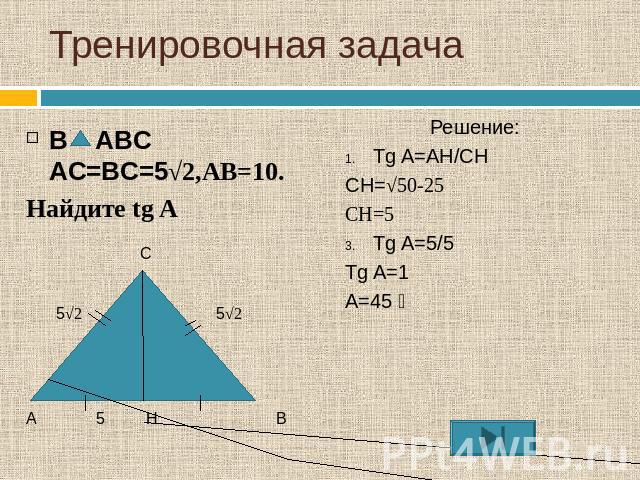 Тренировочная задачаВ ABC AC=BC=5√2,AB=10.Найдите tg A Решение:Tg A=AH/CHCH=√50-25CH=5Tg A=5/5Tg A=1A=45 ⁰