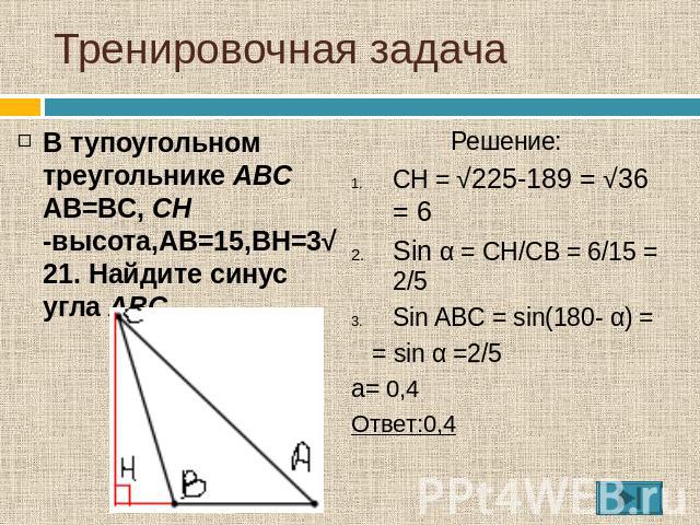 Тренировочная задача В тупоугольном треугольнике ABC AB=BC, CH -высота,AB=15,BH=3√21. Найдите синус угла ABC. Решение:CH = √225-189 = √36 = 6Sin α = CH/CB = 6/15 = 2/5Sin ABC = sin(180- α) = = sin α =2/5а= 0,4Ответ:0,4