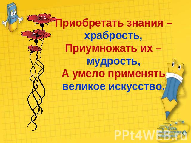 Приобретать знания – храбрость,Приумножать их – мудрость,А умело применять великое искусство.