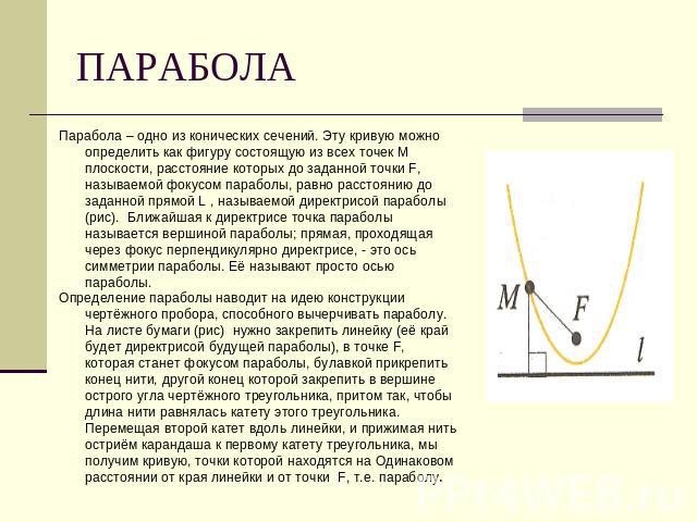 ПАРАБОЛА Парабола – одно из конических сечений. Эту кривую можно определить как фигуру состоящую из всех точек М плоскости, расстояние которых до заданной точки F, называемой фокусом параболы, равно расстоянию до заданной прямой L , называемой дирек…