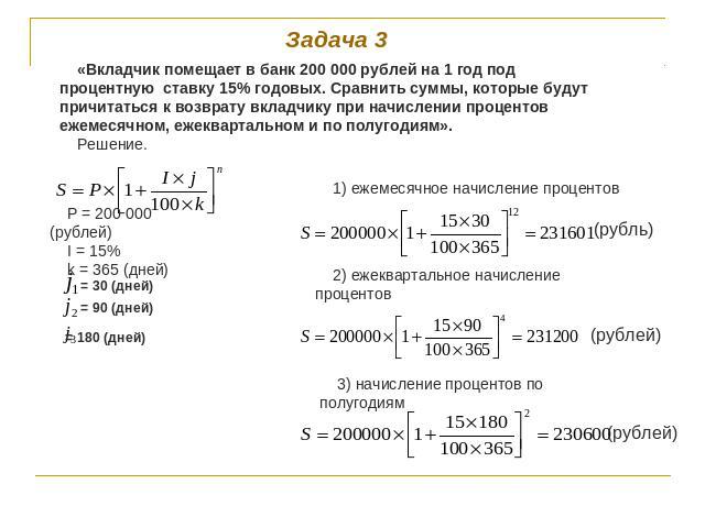 Задача 3 «Вкладчик помещает в банк 200 000 рублей на 1 год под процентную ставку 15% годовых. Сравнить суммы, которые будут причитаться к возврату вкладчику при начислении процентов ежемесячном, ежеквартальном и по полугодиям».Решение. P = 200 000 (…
