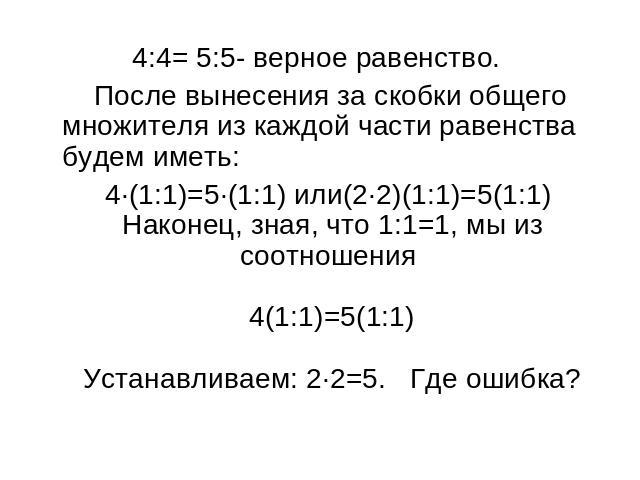4:4= 5:5- верное равенство. После вынесения за скобки общего множителя из каждой части равенства будем иметь: 4∙(1:1)=5∙(1:1) или(2∙2)(1:1)=5(1:1) Наконец, зная, что 1:1=1, мы из соотношения 4(1:1)=5(1:1)Устанавливаем: 2∙2=5. Где ошибка?