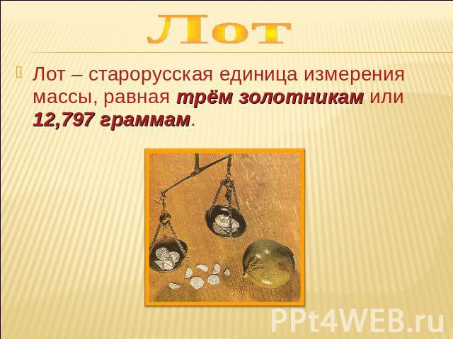 Лот Лот – старорусская единица измерения массы, равная трём золотникам или 12,797 граммам.