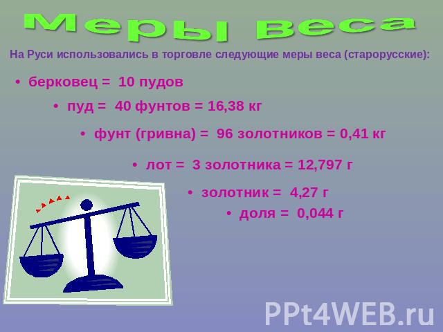 Меры веса На Руси использовались в торговле следующие меры веса (старорусские): •  берковец =  10 пудов •  пуд =  40 фунтов = 16,38 кг •  фунт (гривна) =  96 золотников = 0,41 кг •  лот =  3 золотника = 12,797 г •  золотник =  4,27 г •  доля =  0,044 г