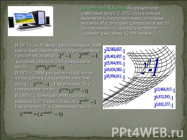 До середины XX века обнаружено еще семь таких чисел. С 1952 года в поиски включились электронно-вычислительные машины. И если первое совершенное число (6) однозначно, то двадцать четвертое содержит уже свыше 12 000 знаков. В 1971 г. за 40 минут рабо…