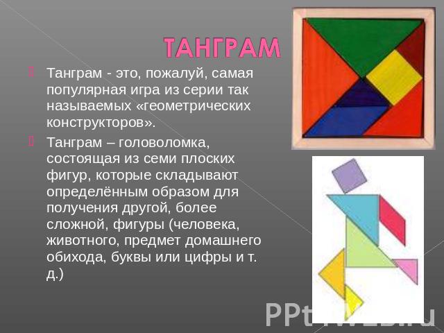 ТАНГРАМ Танграм - это, пожалуй, самая популярная игра из серии так называемых «геометрических конструкторов».Танграм – головоломка, состоящая из семи плоских фигур, которые складывают определённым образом для получения другой, более сложной, фигуры …