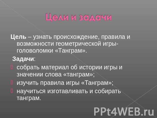 Цели и задачи Цель – узнать происхождение, правила и возможности геометрической игры-головоломки «Танграм». Задачи:собрать материал об истории игры и значении слова «танграм»;изучить правила игры «Танграм»;научиться изготавливать и собирать танграм. 