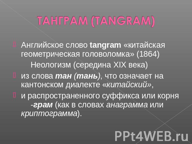 ТАНГРАМ (TANGRAM) Английское слово tangram «китайская геометрическая головоломка» (1864)Неологизм (середина XIX века) из слова тан (тань), что означает на кантонском диалекте «китайский», и распространенного суффикса или корня-грам (как в словах ана…