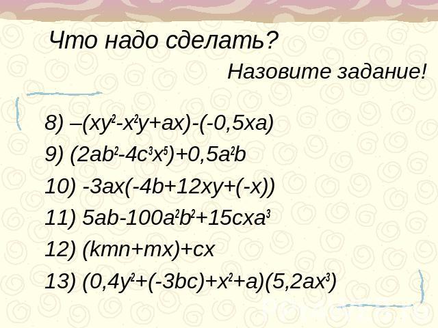 Что надо сделать? Назовите задание! 8) –(xy2-x2y+ax)-(-0,5xa)9) (2ab2-4c3x5)+0,5a2b10) -3ax(-4b+12xy+(-x))11) 5ab-100a2b2+15cxa312) (kmn+mx)+cx13) (0,4y2+(-3bc)+x2+a)(5,2ax3)