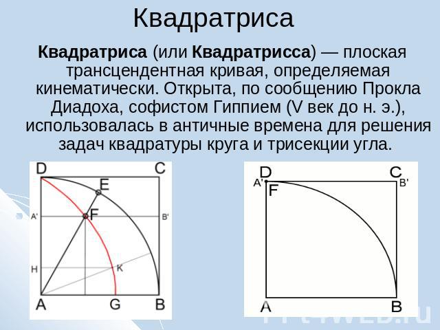 Квадратриса Квадратриса (или Квадратрисса) — плоская трансцендентная кривая, определяемая кинематически. Открыта, по сообщению Прокла Диадоха, софистом Гиппием (V век до н. э.), использовалась в античные времена для решения задач квадратуры круга и …