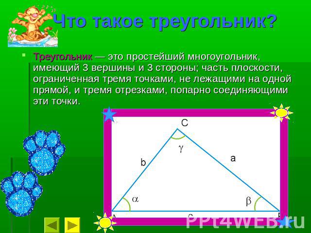 Что такое треугольник? Треугольник — это простейший многоугольник, имеющий 3 вершины и 3 стороны; часть плоскости, ограниченная тремя точками, не лежащими на одной прямой, и тремя отрезками, попарно соединяющими эти точки.