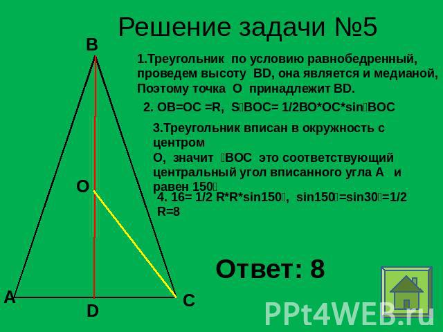 Решение задачи №5 1.Треугольник по условию равнобедренный, проведем высоту BD, она является и медианой,Поэтому точка О принадлежит BD. 2. ОВ=ОС =R, SBOC= 1/2ВО*ОС*sinBOC 3.Треугольник вписан в окружность с центромО, значит ВОС это соответствующий це…