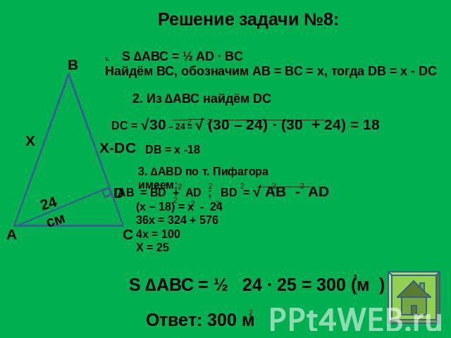 Решение задачи №8: S ∆АВС = ½ AD ∙ BC Найдём ВС, обозначим АВ = ВС = х, тогда DB = x - DC 2. Из ∆АВС найдём DC 3. ∆ABD по т. Пифагора имеем: (x – 18) = x - 2436x = 324 + 5764x = 100X = 25 S ∆АВС = ½ 24 ∙ 25 = 300 (м )