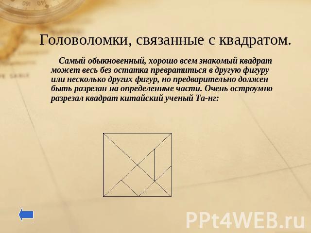 Головоломки, связанные с квадратом. Самый обыкновенный, хорошо всем знакомый квадрат может весь без остатка превратиться в другую фигуру или несколько других фигур, но предварительно должен быть разрезан на определенные части. Очень остроумно разрез…