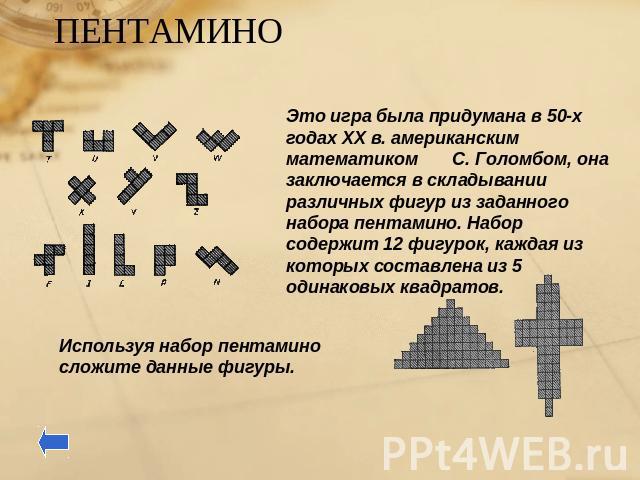 ПЕНТАМИНО Это игра была придумана в 50-х годах ХХ в. американским математиком С. Голомбом, она заключается в складывании различных фигур из заданного набора пентамино. Набор содержит 12 фигурок, каждая из которых составлена из 5 одинаковых квадратов…