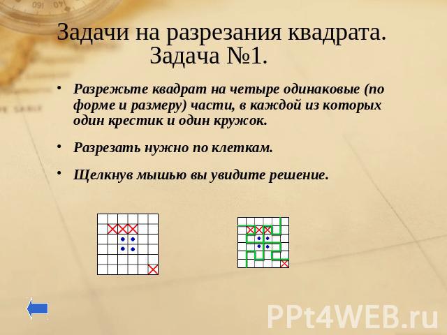 Задачи на разрезания квадрата. Задача №1. Разрежьте квадрат на четыре одинаковые (по форме и размеру) части, в каждой из которых один крестик и один кружок.Разрезать нужно по клеткам. Щелкнув мышью вы увидите решение.
