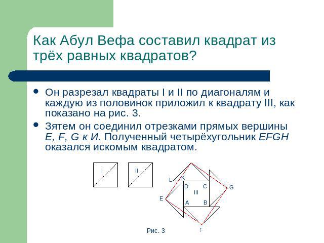 Как Абул Вефа составил квадрат из трёх равных квадратов? Он разрезал квадраты I и II по диагоналям и каждую из половинок приложил к квадрату III, как показано на рис. 3.Зятем он соединил отрезками прямых вершины E, F, G к И. Полученный четырёхугольн…