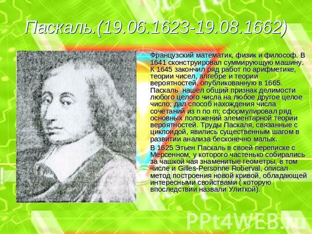 Паскаль.(19.06.1623-19.08.1662) Французский математик, физик и философ. В 1641 сконструировал суммирующую машину. К 1645 закончил ряд работ по арифметике, теории чисел, алгебре и теории вероятностей, опубликованную в 1665. Паскаль нашел общий призна…
